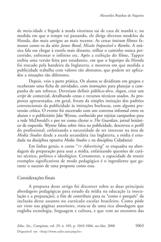 Alexandra Bujokas de Siqueira



de meia-idade e bigode à moda vitoriana sai de casa de manhã e, na
medida em que o tempo vai passando, ele dirige diversos modelos da
Honda, dos mais antigos ao mais recente. As cenas imitam filmes fa-
mosos como os da série James Bond, Missão Impossível e Rambo. A mú-
sica fala em chegar à estrela mais distante, trilhar o caminho nunca per-
corrido, enfrentar o infinito etc. Após a exibição do filme, Tapper
exibiu uma versão feita por estudantes, em que o logotipo da Honda
foi trocado pela bandeira da Inglaterra, e mostrou em que medida a
publicidade trabalha com valores tão abstratos, que podem ser aplica-
dos a situações tão diferentes.
        Depois, veio a parte prática. Os alunos se dividiram em grupos e
receberam uma ficha de atividades, com instruções para planejar a cam-
panha de um refresco. Deveriam definir público-alvo, slogan, criar um
script de comercial, detalhando cenas e recursos técnicos usados. As pro-
postas apresentadas, em geral, foram da simples imitação dos padrões
convencionais da publicidade às imitações burlescas, com alguma pre-
tensão crítica. O evento foi encerrado com um conversa informal entre os
alunos e o publicitário Jake Wynne, conhecido por rejeitar campanhas para
a rede McDonald’s e por ter como cliente o The Guardian, jornal britâni-
co de esquerda. Wynne falou sobre ética na publicidade, descreveu o perfil
do profissional, enfatizando a necessidade de ter interesse na área de
Media Studies desde a escola secundária (na Inglaterra, a mídia é estu-
dada na disciplina optativa Media Studies e na disciplina Cidadania)
        Em linhas gerais, o curso “TV Advertising” se enquadra na abor-
dagem da preparação para usar a mídia, enfatizando questões de cará-
ter técnico, político e ideológico. Certamente, a capacidade de reunir
exemplos significativos de modo pedagógico é o ingrediente que ga-
rante o sucesso de uma proposta como essa.

Considerações finais
       A proposta deste artigo foi discorrer sobre as duas principais
abordagens pedagógicas para estudo da mídia na educação (a inocu-
lação e a preparação), a fim de contribuir para os “como e porquês” da
inclusão deste assunto no currículo escolar brasileiro. Como pôde
ser visto nas páginas anteriores, trata-se de uma rica abordagem que
engloba tecnologia, linguagem e cultura, e que vem ao encontro das


Educ. Soc., Campinas, vol. 29, n. 105, p. 1043-1066, set./dez. 2008            1063
Disponível em <http://www.cedes.unicamp.br>
 