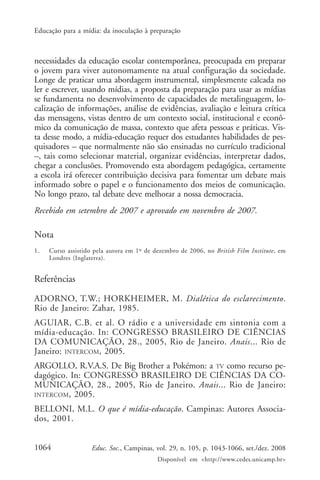 Educação para a mídia: da inoculação à preparação



necessidades da educação escolar contemporânea, preocupada em preparar
o jovem para viver autonomamente na atual configuração da sociedade.
Longe de praticar uma abordagem instrumental, simplesmente calcada no
ler e escrever, usando mídias, a proposta da preparação para usar as mídias
se fundamenta no desenvolvimento de capacidades de metalinguagem, lo-
calização de informações, análise de evidências, avaliação e leitura crítica
das mensagens, vistas dentro de um contexto social, institucional e econô-
mico da comunicação de massa, contexto que afeta pessoas e práticas. Vis-
ta desse modo, a mídia-educação requer dos estudantes habilidades de pes-
quisadores – que normalmente não são ensinadas no currículo tradicional
–, tais como selecionar material, organizar evidências, interpretar dados,
chegar a conclusões. Promovendo esta abordagem pedagógica, certamente
a escola irá oferecer contribuição decisiva para fomentar um debate mais
informado sobre o papel e o funcionamento dos meios de comunicação.
No longo prazo, tal debate deve melhorar a nossa democracia.
Recebido em setembro de 2007 e aprovado em novembro de 2007.

Nota
1.   Curso assistido pela autora em 1º de dezembro de 2006, no British Film Institute, em
     Londres (Inglaterra).


Referências

ADORNO, T.W.; HORKHEIMER, M. Dialética do esclarecimento.
Rio de Janeiro: Zahar, 1985.
AGUIAR, C.B. et al. O rádio e a universidade em sintonia com a
mídia-educação. In: CONGRESSO BRASILEIRO DE CIÊNCIAS
DA COMUNICAÇÃO, 28., 2005, Rio de Janeiro. Anais... Rio de
Janeiro: INTERCOM, 2005.
ARGOLLO, R.V.A.S. De Big Brother a Pokémon: a TV como recurso pe-
dagógico. In: CONGRESSO BRASILEIRO DE CIÊNCIAS DA CO-
MUNICAÇÃO, 28., 2005, Rio de Janeiro. Anais... Rio de Janeiro:
INTERCOM , 2005.

BELLONI, M.L. O que é mídia-educação. Campinas: Autores Associa-
dos, 2001.


1064                Educ. Soc., Campinas, vol. 29, n. 105, p. 1043-1066, set./dez. 2008
                                           Disponível em <http://www.cedes.unicamp.br>
 