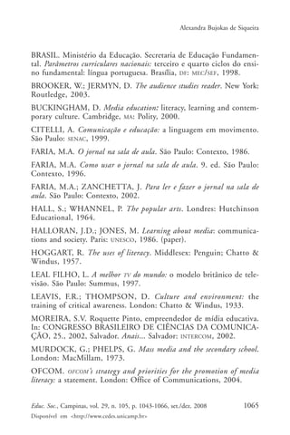 Alexandra Bujokas de Siqueira



BRASIL. Ministério da Educação. Secretaria de Educação Fundamen-
tal. Parâmetros curriculares nacionais: terceiro e quarto ciclos do ensi-
no fundamental: língua portuguesa. Brasília, DF: MEC/SEF, 1998.
BROOKER, W.; JERMYN, D. The audience studies reader. New York:
Routledge, 2003.
BUCKINGHAM, D. Media education: literacy, learning and contem-
porary culture. Cambridge, MA: Polity, 2000.
CITELLI, A. Comunicação e educação: a linguagem em movimento.
São Paulo: SENAC, 1999.
FARIA, M.A. O jornal na sala de aula. São Paulo: Contexto, 1986.
FARIA, M.A. Como usar o jornal na sala de aula. 9. ed. São Paulo:
Contexto, 1996.
FARIA, M.A.; ZANCHETTA, J. Para ler e fazer o jornal na sala de
aula. São Paulo: Contexto, 2002.
HALL, S.; WHANNEL, P. The popular arts. Londres: Hutchinson
Educational, 1964.
HALLORAN, J.D.; JONES, M. Learning about media: communica-
tions and society. Paris: UNESCO, 1986. (paper).
HOGGART, R. The uses of literacy. Middlesex: Penguin; Chatto &
Windus, 1957.
LEAL FILHO, L. A melhor TV do mundo: o modelo britânico de tele-
visão. São Paulo: Summus, 1997.
LEAVIS, F.R.; THOMPSON, D. Culture and environment: the
training of critical awareness. London: Chatto & Windus, 1933.
MOREIRA, S.V. Roquette Pinto, empreendedor de mídia educativa.
In: CONGRESSO BRASILEIRO DE CIÊNCIAS DA COMUNICA-
ÇÃO, 25., 2002, Salvador. Anais... Salvador: INTERCOM, 2002.
MURDOCK, G.; PHELPS, G. Mass media and the secondary school.
London: MacMillam, 1973.
OFCOM. OFCOM ’s strategy and priorities for the promotion of media
literacy: a statement. London: Office of Communications, 2004.


Educ. Soc., Campinas, vol. 29, n. 105, p. 1043-1066, set./dez. 2008            1065
Disponível em <http://www.cedes.unicamp.br>
 