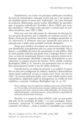 Alexandra Bujokas de Siqueira



       Paralelamente, um exame nas principais publicações científicas
das áreas de comunicação e educação mostra que esse é um assunto já
tão abordado quanto os temas mais “tradicionais”, tais como formação
do professor, alfabetização, gestão escolar, dificuldades de aprendiza-
gem. A pesquisa realizada por Vermelho e Abreu (2005), por exem-
plo, identificou 1.599 artigos sobre educação e comunicação em peri-
ódicos brasileiros, entre 1982 e 2002.
       Entre nós, esses têm sido tempos de valorização da educação bá-
sica por parte do governo, que se empenha em aumentar recursos, me-
lhorar a formação do professor, desenvolver tecnologias apropriadas, re-
ver referenciais. É momento mais que apropriado para pensar na
educação para a mídia como conteúdo curricular obrigatório.
       Razões para justificar tal inclusão são relativamente fáceis de se-
rem identificadas, principalmente pelo seu caráter de obviedade. Não se
discute a centralidade dos meios de comunicação na vida pública. Além
de serem grandes indústrias que geram lucro e empregos diretos e indi-
retos, os meios de comunicação formam o mais expressivo sistema de in-
formação, representação, identidade e expressão, principalmente se con-
siderarmos os avanços recentes da internet. Nesse sentido, conforme
Buckingham (2000, p. 5), “tornar-se um participante ativo na vida pú-
blica necessariamente envolve o uso das mídias modernas”.
       Especificamente no campo da educação e seu público, há quem
fale em uma nova configuração da infância, moderna e diametralmente
oposta àquela tradicional, em que as crianças eram “vistas, mas não ou-
vidas”. As crianças ganharam poder, tanto como cidadãs quanto como
consumidoras, adquirindo papel de protagonistas na escolha de bens
simbólicos e materiais. Conforme Buckingham (op. cit., p. 22):

       Essas mudanças têm conseqüências ambíguas para nossa visão da infân-
       cia. Por um lado, as fronteiras entre crianças e adultos estão se borrando,
       enquanto, por outro, parecem estar sendo reforçadas. As crianças estão
       adquirindo poder e, simultaneamente, estão perdendo a capacidade de
       exercerem controle sobre si mesmas.

      Portanto, se o campo da cultura infantil é cada vez mais produ-
zido pela via das tecnologias de mídia – e se essas tecnologias, majori-
tariamente, pertencem às indústrias engajadas numa construção
corporativa da infância –, então se justifica a centralidade que o estudo


Educ. Soc., Campinas, vol. 29, n. 105, p. 1043-1066, set./dez. 2008            1045
Disponível em <http://www.cedes.unicamp.br>
 