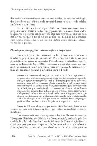 Educação para a mídia: da inoculação à preparação



dos meios de comunicação deve ter nas escolas, os espaços privilegia-
dos de cultivo da infância e de encaminhamento para a vida adulta,
autônoma e consciente.
       Entretanto, dada a complexidade do fenômeno, permanece a
pergunta: como tratar a mídia pedagogicamente na escola? Diante des-
te quadro, o presente artigo oferece algumas referências iniciais para
pensar no porquê e no como do estudo da mídia como conteúdo
curricular, considerando a experiência inglesa como principal referên-
cia teórica e prática.

Abordagens pedagógicas – a inoculação e a preparação
       Um exame de caráter histórico revela o interesse de educadores
brasileiros pelas mídias já nos anos de 1930, quando o rádio, em seus
primórdios, foi usado na educação. Formalmente, o Manifesto dos Pi-
oneiros da Educação Nova (2006) considerou o uso dos modernos mei-
os de comunicação da época como parte do projeto de educação pú-
blica de qualidade que eles propunham para o Brasil:

       A consciência do verdadeiro papel da escola na sociedade impõe o dever
       de concentrar a ofensiva educacional sobre os núcleos sociais, como a fa-
       mília, os agrupamentos profissionais e a imprensa, para que o esforço da
       escola se possa realizar em convergência, numa obra solidária, com as ou-
       tras instituições da comunidade. Mas, além de atrair para a obra comum
       as instituições que são destinadas, no sistema social geral, a fortificar-se
       mutuamente, a escola deve utilizar, em seu proveito, com a maior ampli-
       tude possível, todos os recursos formidáveis, como a imprensa, o disco, o
       cinema e o rádio, com que a ciência, multiplicando-lhe a eficácia, acudiu
       à obra de educação e cultura e que assumem, em face das condições geo-
       gráficas e da extensão territorial do país, uma importância capital.

      Cerca de 80 anos depois, o que temos visto é a emergência de um
campo de pesquisa interdisciplinar, que reúne educadores e comu-
nicadores.
      Um exame nos trabalhos apresentados nas últimas edições do
“Congresso Brasileiro de Ciências da Comunicação”, realizado pela So-
ciedade Brasileira de Estudos Interdisciplinares da Comunicação (INTER-
COM), por exemplo, mostra que as relações entre mídia e educação têm
sido exploradas, em suas diversas plataformas, em diversas regiões do


1046               Educ. Soc., Campinas, vol. 29, n. 105, p. 1043-1066, set./dez. 2008
                                         Disponível em <http://www.cedes.unicamp.br>
 