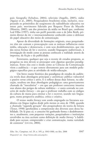 Alexandra Bujokas de Siqueira



país: fotografia (Schultze, 2004), televisão (Argollo, 2005), rádio
(Aguiar et al., 2005). Pesquisadores brasileiros estão, inclusive, recu-
perando os primórdios do surgimento da radiodifusão educativa no
nosso país, movimento liderado por Roquete Pinto de Macedo
(Moreira, 2002), um dos pioneiros da mídia no Brasil que, conforme
Leal Filho (1997), tinha um perfil parecido com o de John Reith, pri-
meiro diretor da BBC e internacionalmente conhecido como o defensor
do papel educativo dos meios de comunicação.
       Apesar da diversidade de formações originais, esses pesquisado-
res têm em comum a preocupação com as mútuas influências entre
mídia, educação e democracia, e com seus desdobramentos, que vão
das novas formas de ler e escrever, usando linguagens audiovisuais, à
investigação do modo como as pessoas conhecem a realidade através da
imprensa, da ficção e da publicidade.
       Entretanto, qualquer que seja o recorte de estudos proposto, as
pesquisas na área devem se preocupar com algumas questões paradig-
máticas. Entre elas está o modo como as Ciências da Comunicação
vêem a audiência – o que remete diretamente para um modelo peda-
gógico específico para as atividades de mídia-educação.
       Um breve exame histórico dos paradigmas de estudos da audiên-
cia revela duas abordagens principais e antitéticas: público vulnerável
e passivo versus crítico e ativo. E o reflexo dessas duas leituras, na edu-
cação, resultou em duas abordagens pedagógicas: uma genericamente
chamada de “inoculativa” – em que um professor consciente imuniza
seus alunos dos perigos da cultura midiática – e outra centrada no con-
ceito de media literacy – em que o professor trabalha com os códigos
da cultura de massa para ensinar a ler e escrever, usando tais lingua-
gens, numa perspectiva analítica, crítica e criativa.
       O termo media literacy vem sendo empregado na literatura aca-
dêmica em língua inglesa desde pelo menos os anos de 1960, quando
a chamada “segunda geração” dos pesquisadores da teoria da leitura
(Tyner, 1998) aprofundou a compreensão dos diversos usos dessa ha-
bilidade. De lá para cá, o conceito foi ganhando forma e desdobramen-
tos e, atualmente, com pequenas variações, pesquisadores e instituições
envolvidos na área aceitam como definição de media literacy “a habili-
dade para acessar, compreender e criar comunicação, numa variedade
de contextos” (OFCOM, 2004).


Educ. Soc., Campinas, vol. 29, n. 105, p. 1043-1066, set./dez. 2008            1047
Disponível em <http://www.cedes.unicamp.br>
 