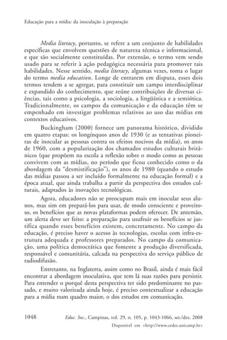 Educação para a mídia: da inoculação à preparação



       Media literacy, portanto, se refere a um conjunto de habilidades
específicas que envolvem questões de natureza técnica e informacional,
e que são socialmente constituídas. Por extensão, o termo vem sendo
usado para se referir à ação pedagógica necessária para promover tais
habilidades. Nesse sentido, media literacy, algumas vezes, toma o lugar
do termo media education. Longe de entrarem em disputa, esses dois
termos tendem a se agregar, para constituir um campo interdisciplinar
e expandido do conhecimento, que reúne contribuições de diversas ci-
ências, tais como a psicologia, a sociologia, a lingüística e a semiótica.
Tradicionalmente, os campos da comunicação e da educação têm se
empenhado em investigar problemas relativos ao uso das mídias em
contextos educativos.
       Buckingham (2000) fornece um panorama histórico, dividido
em quatro etapas: os longínquos anos de 1930 (e as tentativas pionei-
ras de inocular as pessoas contra os efeitos nocivos da mídia), os anos
de 1960, com a popularização dos chamados estudos culturais britâ-
nicos (que propõem na escola a reflexão sobre o modo como as pessoas
convivem com as mídias, no período que ficou conhecido como o da
abordagem da “desmistificação”), os anos de 1980 (quando o estudo
das mídias passou a ser incluído formalmente na educação formal) e a
época atual, que ainda trabalha a partir da perspectiva dos estudos cul-
turais, adaptados às inovações tecnológicas.
       Agora, educadores não se preocupam mais em inocular seus alu-
nos, mas sim em prepará-los para usar, de modo consciente e proveito-
so, os benefícios que as novas plataformas podem oferecer. De antemão,
um alerta deve ser feito: a preparação para usufruir os benefícios se jus-
tifica quando esses benefícios existem, concretamente. No campo da
educação, é preciso haver o acesso às tecnologias, escolas com infra-es-
trutura adequada e professores preparados. No campo da comunica-
ção, uma política democrática que fomente a produção diversificada,
responsável e comunitária, calcada na perspectiva do serviço público de
radiodifusão.
       Entretanto, na Inglaterra, assim como no Brasil, ainda é mais fácil
encontrar a abordagem inoculativa, que tem lá suas razões para persistir.
Para entender o porquê desta perspectiva ter sido predominante no pas-
sado, e muito valorizada ainda hoje, é preciso contextualizar a educação
para a mídia num quadro maior, o dos estudos em comunicação.


1048               Educ. Soc., Campinas, vol. 29, n. 105, p. 1043-1066, set./dez. 2008
                                         Disponível em <http://www.cedes.unicamp.br>
 
