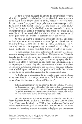 Alexandra Bujokas de Siqueira



       De fato, a metalinguagem no campo da comunicação costuma
identificar o período pós-Primeira Guerra Mundial como um marco
inicial significativo das pesquisas em mídia, porque foi naquele perío-
do que o termo “propaganda” se popularizou e trouxe consigo a idéia
de vulnerabilidade da audiência. Conforme Brooker e Jermyn (2003,
p. 7): “Na Europa e nos Estados Unidos houve uma onda de interesse
em tentar entender como a propaganda funcionava e de medo de que
uma elite restrita de manipuladores hábeis pudesse usar esse conheci-
mento para controlar a mente e o comportamento das pessoas”.
       Ao final da guerra, a Europa viu crescerem sistemas ditatoriais
no leste, que, entre outros recursos, usaram figuras carismáticas am-
plamente divulgadas para obter a adesão popular. Os pesquisadores vi-
ram surgir um uso muito potente das então modernas tecnologias de
mídia e cunharam os termos “sociedade de massa” e “cultura de massa”.
       Foi neste contexto histórico e cultural que floresceram as já tão co-
mentadas investigações da escola empírica da Universidade de Colúmbia,
lideradas por Robert Merton e Paul Lazarsfeld. No contexto das primei-
ras investigações empiristas, a intenção era saber se a propaganda tinha
mesmo tanto efeito e, neste caso, de que modo essa influência ocorria e
como proteger as pessoas. Pegando carona nessas discussões, educadores
americanos e europeus se engajaram na produção de materiais pedagógi-
cos e atividades para a sala de aula que pudessem “inocular” os estudan-
tes dos efeitos perigosos da propaganda e da cultura massificada.
       Na Inglaterra, a abordagem da inoculação já era encontrada em
textos sobre filosofia da educação, escritos no final do século XIX e iní-
cio do século XX. Conforme Halloran (1986, p. 57):

       A abordagem inoculativa ou moral surgiu de uma profunda preocupa-
       ção dos educadores e dos críticos literários que queriam proteger as cri-
       anças da poderosa influência e dos efeitos nocivos das mídias de massa.
       Crianças e jovens eram considerados uma audiência suscetível e maleá-
       vel, facilmente exploráveis pelos novos produtos de mídia.

      Um dos textos mais famosos daquele período foi escrito por
Frank Raymond Leavis, escritor e crítico literário, junto com seu aluno
Denys Thompson. Publicado em 1933, o livro se chamava Culture and
environment e alertava para os efeitos alienantes que mídias da época
estavam provocando, propondo atividades pedagógicas que mostrassem


Educ. Soc., Campinas, vol. 29, n. 105, p. 1043-1066, set./dez. 2008            1049
Disponível em <http://www.cedes.unicamp.br>
 