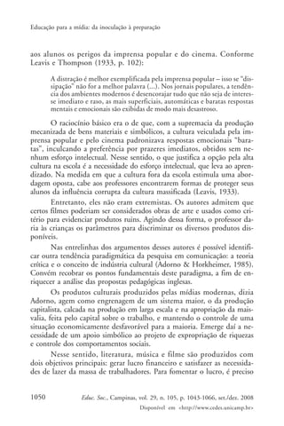 Educação para a mídia: da inoculação à preparação



aos alunos os perigos da imprensa popular e do cinema. Conforme
Leavis e Thompson (1933, p. 102):

       A distração é melhor exemplificada pela imprensa popular – isso se “dis-
       sipação” não for a melhor palavra (...). Nos jornais populares, a tendên-
       cia dos ambientes modernos é desencorajar tudo que não seja de interes-
       se imediato e raso, as mais superficiais, automáticas e baratas respostas
       mentais e emocionais são exibidas de modo mais desastroso.

        O raciocínio básico era o de que, com a supremacia da produção
mecanizada de bens materiais e simbólicos, a cultura veiculada pela im-
prensa popular e pelo cinema padronizava respostas emocionais “bara-
tas”, inculcando a preferência por prazeres imediatos, obtidos sem ne-
nhum esforço intelectual. Nesse sentido, o que justifica a opção pela alta
cultura na escola é a necessidade do esforço intelectual, que leva ao apren-
dizado. Na medida em que a cultura fora da escola estimula uma abor-
dagem oposta, cabe aos professores encontrarem formas de proteger seus
alunos da influência corrupta da cultura massificada (Leavis, 1933).
        Entretanto, eles não eram extremistas. Os autores admitem que
certos filmes poderiam ser considerados obras de arte e usados como cri-
tério para evidenciar produtos ruins. Agindo dessa forma, o professor da-
ria às crianças os parâmetros para discriminar os diversos produtos dis-
poníveis.
        Nas entrelinhas dos argumentos desses autores é possível identifi-
car outra tendência paradigmática da pesquisa em comunicação: a teoria
crítica e o conceito de indústria cultural (Adorno & Horkheimer, 1985).
Convém recobrar os pontos fundamentais deste paradigma, a fim de en-
riquecer a análise das propostas pedagógicas inglesas.
        Os produtos culturais produzidos pelas mídias modernas, dizia
Adorno, agem como engrenagem de um sistema maior, o da produção
capitalista, calcada na produção em larga escala e na apropriação da mais-
valia, feita pelo capital sobre o trabalho, e mantendo o controle de uma
situação economicamente desfavorável para a maioria. Emerge daí a ne-
cessidade de um apoio simbólico ao projeto de expropriação de riquezas
e controle dos comportamentos sociais.
        Nesse sentido, literatura, música e filme são produzidos com
dois objetivos principais: gerar lucro financeiro e satisfazer as necessida-
des de lazer da massa de trabalhadores. Para fomentar o lucro, é preciso


1050               Educ. Soc., Campinas, vol. 29, n. 105, p. 1043-1066, set./dez. 2008
                                         Disponível em <http://www.cedes.unicamp.br>
 