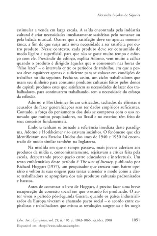 Alexandra Bujokas de Siqueira



estimular a venda em larga escala. A saída encontrada pela indústria
cultural é criar necessidades imediatamente satisfeitas pelo romance ou
pela balada musical. Ocorre que a satisfação deve ser apenas momen-
tânea, a fim de que surja uma nova necessidade a ser satisfeita por ou-
tro produto. Nesse contexto, cada produto deve ser consumido de
modo ligeiro e superficial, para que não se gaste muito tempo e esfor-
ço com ele. Prescindir do esforço, explica Adorno, vem muito a calhar
quando o produto é dirigido àqueles que o consomem nas horas do
“falso lazer” – o intervalo entre os períodos de trabalho, em que a pes-
soa deve espairecer apenas o suficiente para se colocar em condições de
trabalhar no dia seguinte. Fecha-se, assim, um ciclo: trabalhadores que
usam seu dinheiro para consumir produtos culturais feitos pelos donos
do capital; produtos estes que satisfazem as necessidades de lazer dos tra-
balhadores, para continuarem trabalhando, sem a necessidade do esforço
da reflexão.
        Adorno e Horkheimer foram criticados, tachados de elitistas e
acusados de fazer generalizações sem ter dados empíricos suficientes.
Contudo, a força do pensamento dos dois se comprova com o uso re-
novado que muitos pesquisadores, no Brasil e no exterior, têm feito de
seus conceitos fundamentais.
        Embora tenham se tornado a referência imediata deste paradig-
ma, Adorno e Horkheimer não estavam sozinhos. O fenômeno que eles
identificaram nos Estados Unidos dos anos de 1940 e 1950 foi encon-
trado de modo similar também na Inglaterra.
        Na medida em que o tempo passava, mais jovens aderiam aos
produtos da mídia e, concomitantemente, rejeitavam a crítica feita pela
escola, despertando preocupação entre educadores e intelectuais. Um
texto emblemático deste período é The uses of literacy, publicado por
Richard Hoggart (1957), um pesquisador que cresceu num bairro ope-
rário e voltou às suas origens para tentar entender o modo como a clas-
se trabalhadora se apropriava dos tais produtos culturais padronizados
e baratos.
        Antes de comentar o livro de Hoggart, é preciso fazer uma breve
recuperação do contexto social em que o estudo foi produzido. O au-
tor viveu o período pós-Segunda Guerra, quando os países industriali-
zados da Europa viveram o chamado pacto social – o acordo entre ca-
pitalistas e trabalhadores que evitou as revoluções sangrentas e fez surgir


Educ. Soc., Campinas, vol. 29, n. 105, p. 1043-1066, set./dez. 2008            1051
Disponível em <http://www.cedes.unicamp.br>
 