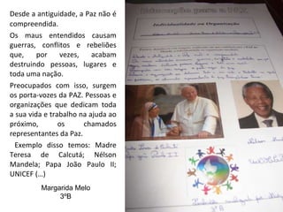 Desde a antiguidade, a Paz não é compreendida.  Os maus entendidos causam guerras, conflitos e rebeliões que, por vezes, acabam destruindo pessoas, lugares e toda uma nação. Preocupados com isso, surgem os porta-vozes da PAZ. Pessoas e organizações que dedicam toda a sua vida e trabalho na ajuda ao próximo, os chamados representantes da Paz.   Exemplo disso temos: Madre Teresa de Calcutá; Nélson Mandela; Papa João Paulo II; UNICEF (…) Margarida Melo 3ºB 