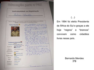 (…) Em 1994 foi eleito Presidente de África do Sul e graças a ele hoje “negros” e “brancos” convivem como cidadãos livres nesse país. Bernardo Mendes 3ºB 