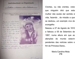 Crentes, ou não crentes, creio que ninguém dirá que esta mulher não soube dar sentido à vida, fazendo , da missão a que se dedicou, um exemplo vivo do evangelho Nasceu a 27 de Agosto de 1910 e faleceu a 05 de Setembro de 1997, numa altura em que as atenções do mundo estavm pendentes das notícias sobre o fim da Princesa Diana.. Maria Carolina Mota 3ºB 