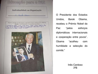 Inês Cardoso 3ºB O Presidente dos Estados Unidos, Barak Obama, recebeu o Prémio Nobel da Paz “pelos esforços diplomáticos internacionais e cooperação entre povos”. Obama “acolheu com humildade a selecção do comité.”  