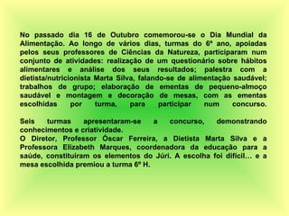 No passado dia 16 de Outubro comemorou-se o Dia Mundial da Alimentação. Ao longo de vários dias, turmas do 6º ano, apoiadas pelos seus professores de Ciências da Natureza, participaram num conjunto de atividades: realização de um questionário sobre hábitos alimentares e análise dos seus resultados; palestra com a dietista/nutricionista Marta Silva, falando-se de alimentação saudável; trabalhos de grupo; elaboração de ementas de pequeno-almoço saudável e montagem e decoração de mesas, com as ementas escolhidas por turma, para participar num concurso. Seis turmas apresentaram-se a concurso, demonstrando conhecimentos e criatividade. O Diretor, Professor Óscar Ferreira, a Dietista Marta Silva e a Professora Elizabeth Marques, coordenadora da educação para a saúde, constituíram os elementos do Júri. A escolha foi difícil… e a mesa escolhida premiou a turma 6º H. 