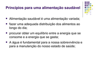 Princípios para uma alimentação saudável Alimentação saudável é uma alimentação variada; fazer uma adequada distribuição dos alimentos ao longo do dia; procurar obter um equilíbrio entre a energia que se consome e a energia que se gasta; A água é fundamental para a nossa sobrevivência e para a manutenção do nosso estado de saúde; 