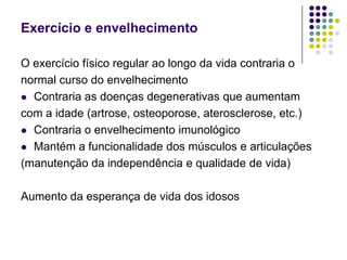 Exercício e envelhecimentoO exercício físico regular ao longo da vida contraria onormal curso do envelhecimentoContraria as doenças degenerativas que aumentamcom a idade (artrose, osteoporose, aterosclerose, etc.)Contraria o envelhecimento imunológicoMantém a funcionalidade dos músculos e articulações(manutenção da independência e qualidade de vida)Aumento da esperança de vida dos idosos