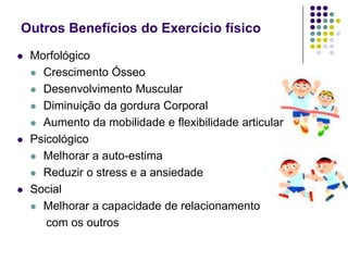 Outros Benefícios do Exercício físicoMorfológicoCrescimento ÓsseoDesenvolvimento MuscularDiminuição da gordura CorporalAumento da mobilidade e flexibilidade articularPsicológicoMelhorar a auto-estimaReduzir o stress e a ansiedadeSocialMelhorar a capacidade de relacionamento      com os outros