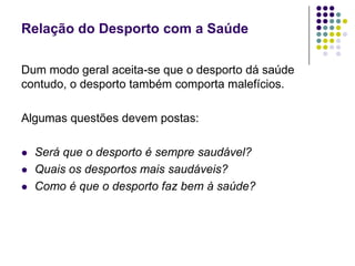Relação do Desporto com a SaúdeDum modo geral aceita-se que o desporto dá saúde contudo, o desporto também comporta malefícios.Algumas questões devem postas:Será que o desporto é sempre saudável?Quais os desportos mais saudáveis?Como é que o desporto faz bem à saúde?