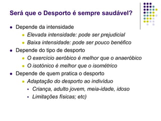 Será que o Desporto é sempre saudável?Depende da intensidadeElevada intensidade: pode ser prejudicialBaixa intensidade: pode ser pouco benéficoDepende do tipo de desportoO exercício aeróbico é melhor que o anaeróbicoO isotónico é melhor que o isométricoDepende de quem pratica o desportoAdaptação do desporto ao indivíduoCriança, adulto jovem, meia-idade, idosoLimitações físicas; etc)