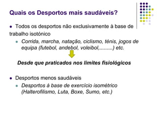 Quais os Desportos mais saudáveis?Todos os desportos não exclusivamente à base detrabalho isotónicoCorrida, marcha, natação, ciclismo, ténis, jogos de equipa (futebol, andebol, voleibol,.........) etc.Desde que praticados nos limites fisiológicosDesportos menos saudáveisDesportos à base de exercício isométrico (Halterofilismo, Luta, Boxe, Sumo, etc.)