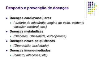 Desporto e prevenção de doençasDoenças cardiovasculares( enfarte do miocárdio, angina de peito, acidente vascular cerebral, etc.)Doenças metabólicas(Diabetes, Obesidade, osteoporose)Doenças neuro-psiquiátricas(Depressão, ansiedade)Doenças imuno-mediadas(cancro, infecções, etc)