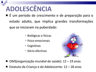 ADOLESCÊNCIA É um período de crescimento e de preparação para o estado adulto, que implica grandes transformações que se iniciaram na puberdade: Biológicas e físicas Psico-emocionais Cognitivas Sócio-afectivas OMS(organização mundial de saúde): 12 – 19 anos Estatuto da Criança e do Adolescente: 12 – 18 anos 