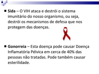 Sida  – O VIH ataca e destrói o sistema imunitário do nosso organismo, ou seja, destrói os mecanismos de defesa que nos protegem das doenças. Gonorreia  – Esta doença pode causar Doença Inflamatória Pélvica em cerca de 40% das pessoas não tratadas. Pode também causar esterilidade. 