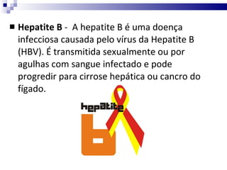 Hepatite B  -  A hepatite B é uma doença infecciosa causada pelo vírus da Hepatite B (HBV). É transmitida sexualmente ou por agulhas com sangue infectado e pode progredir para cirrose hepática ou cancro do fígado.  