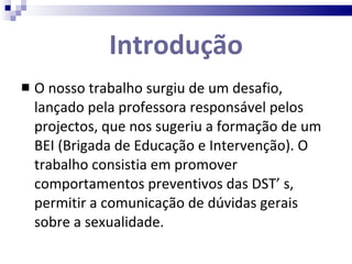 Introdução O nosso trabalho surgiu de um desafio, lançado pela professora responsável pelos projectos, que nos sugeriu a formação de um BEI (Brigada de Educação e Intervenção). O trabalho consistia em promover comportamentos preventivos das DST’ s, permitir a comunicação de dúvidas gerais sobre a sexualidade. 