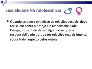 Sexualidade Na Adolescência  Quando se pensa em iniciar as relações sexuais, deve ter-se em conta o desejo e a responsabilidade. Desejo, no sentido de ser algo que se quer e responsabilidade porque ter relações sexuais implica sobre tudo respeito pelos outros . 