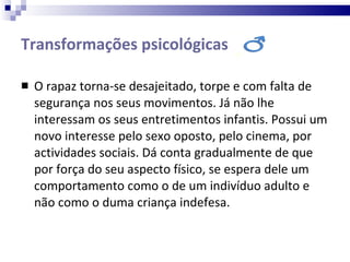 Transformações psicológicas  O rapaz torna-se desajeitado, torpe e com falta de segurança nos seus movimentos. Já não lhe interessam os seus entretimentos infantis. Possui um novo interesse pelo sexo oposto, pelo cinema, por actividades sociais. Dá conta gradualmente de que por força do seu aspecto físico, se espera dele um comportamento como o de um indivíduo adulto e não como o duma criança indefesa. 