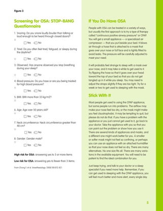 Figure 3



Screening for OSA: STOP-BANG                                      If You Do Have OSA
Questionnaire                                                     People with OSA can be treated in a variety of ways,
                                                                  but usually the first approach is to try a type of therapy
1. 	Snoring: Do you snore loudly (louder than talking or 	
	 loud enough to be heard through closed doors)?                  called “continuous positive airway pressure” or CPAP.
□                                                                 You will get a small appliance — a specialized air
	 	 	     h Yes 	 □ h No                                          compressor — that you put beside your bed. It blows
                                                                  air through a hose that is attached to a mask that
2.	Tired: Do you often feel tired, fatigued, or sleepy during 	   goes over your nose or full face and is tightly fitted to
	 the daytime?
                                                                  avoid leaks. The pressure will be carefully adjusted to
□		 	      h Yes 	 □ h No                                         meet your need.

3. Observed: Has anyone observed you stop breathing 	             It will probably feel strange to sleep with a mask over
	 during your sleep?                                              your nose, and it may take a while to get used to it.
                                                                  Try flipping the hose so that it goes over your head
□		 	      h Yes 	 □ h No
                                                                  toward the top of your bed so that you do not get
4. Blood pressure: Do you have or are you being treated 	         tangled up in it while you sleep. You may need to
	 for high blood pressure?                                        adjust the straps slightly if they are too tight. Try for a
□                                                                 week or two to get used to sleeping with the mask.
	 	 	    h Yes 	 □ h No

5. BMI: BMI more than 35 kg/m2?                                   Stick With It
□
	 	 	    h Yes 	 □ h No                                           Most people get used to using the CPAP appliance,
                                                                  but some people run into problems. The airflow may
6. Age: Age over 50 years old?                                    make your nose feel too dry, or the mask might make
□                                                                 you feel claustrophobic. It may be tempting to quit, but
	 	 	    h Yes 	 □ h No                                           please do not do that. If you have a problem with the
                                                                  appliance or you just cannot get used to it, go back to
7. Neck circumference: Neck circumference greater than 	
	 40 cm?                                                          your doctor. Take the appliance with you so that you
□                                                                 can point out the problem or show how you use it.
	 	 	     h Yes 	 □ h No                                          There are several kinds of appliances and masks, and
                                                                  a different one might work better for you. A smaller
8. Gender: Gender male?                                           or softer mask might not feel so confining, or perhaps
□
                                                                  you can use an appliance with an attached humidifier
	 	 	   h Yes 	 □ h No
                                                                  so that your nose does not feel so dry. There are many
                                                                  alternatives. No one size fits all. There are many varia-
High risk for OSA: answering yes to 3 or more items               tions in the available equipment. You will need to be
                                                                  patient to find the ideal combination for you.
Low risk for OSA: answering yes to fewer than 3 items
                                                                  Just keep trying, and talk to your doctor or a sleep
From Chung F, et al. Anesthesiology. 2008;108:812-821.
                                                                  specialist if you need more help. Remember, if you
                                                                  can get used to sleeping with the CPAP appliance, you
                                                                  will feel much better and more alert, every single day.




                                                                                                                            5
 