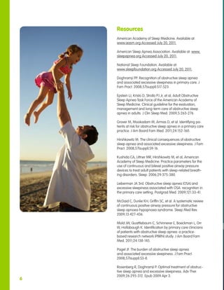 Resources
    American Academy of Sleep Medicine. Available at:
    www.aasm.org Accessed July 20, 2011.

    American Sleep Apnea Association. Available at: www.
    sleepapnea.org Accessed July 20, 2011.

    National Sleep Foundation. Available at:
    www.sleepfoundation.org Accessed July 20, 2011.

    Doghramji PP. Recognition of obstructive sleep apnea
    and associated excessive sleepiness in primary care. J
    Fam Pract. 2008;57(suppl):S17-S23.

    Epstein LJ, Kristo D, Strollo PJ Jr, et al; Adult Obstructive
    Sleep Apnea Task Force of the American Academy of
    Sleep Medicine. Clinical guideline for the evaluation,
    management and long-term care of obstructive sleep
    apnea in adults. J Clin Sleep Med. 2009;5:263-276.

    Grover M, Mookadam M, Armas D, et al. Identifying pa-
    tients at risk for obstructive sleep apnea in a primary care
    practice. J Am Board Fam Med. 2011;24:152-160.

    Hirshkowitz M. The clinical consequences of obstructive
    sleep apnea and associated excessive sleepiness. J Fam
    Pract. 2008;57(suppl):S9-16.

    Kushida CA, Littner MR, Hirshkowitz M, et al; American
    Academy of Sleep Medicine. Practice parameters for the
    use of continuous and bilevel positive airway pressure
    devices to treat adult patients with sleep-related breath-
    ing disorders. Sleep. 2006;29:375-380.

    Lieberman JA 3rd. Obstructive sleep apnea (OSA) and
    excessive sleepiness associated with OSA: recognition in
    the primary care setting. Postgrad Med. 2009;121:33-41.

    McDaid C, Durée KH, Griffin SC, et al. A systematic review
    of continuous positive airway pressure for obstructive
    sleep apnoea-hypopnoea syndrome. Sleep Med Rev.
    2009;13:427-436.

    Mold JW, Quattlebaum C, Schinnerer E, Boeckman L, Orr
    W, Hollabaugh K. Identification by primary care clinicians
    of patients with obstructive sleep apnea: a practice-
    based research network (PBRN) study. J Am Board Fam
    Med. 2011;24:138-145.

    Pagel JF. The burden of obstructive sleep apnea
    and associated excessive sleepiness. J Fam Pract.
    2008;57(suppl):S3-8.

    Rosenberg R, Doghramji P. Optimal treatment of obstruc-
    tive sleep apnea and excessive sleepiness. Adv Ther.
    2009;26:295-312. Epub 2009 Apr 3.
6
 