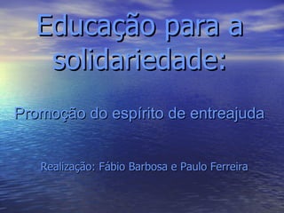 Educação para a solidariedade: Promoção do espírito de entreajuda Realização: Fábio Barbosa e Paulo Ferreira 