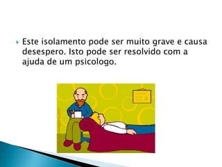    Este isolamento pode ser muito grave e causa
    desespero. Isto pode ser resolvido com a
    ajuda de um psicologo.
 