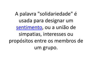A palavra "solidariedade" é usada para designar um sentimento, ou a união de simpatias, interesses ou propósitos entre os membros de um grupo.