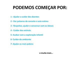 PODEMOS COMEÇAR POR:1 - Ajudar a cuidar dos doentes2 - Dar palavras de consolo e auto estima3 - Respeitar, ajudar e conversar com os idosos4 - Cuidar dos animais 5- Acabar com a exploração infantil6- Cuidar do ambiente7- Ajudar os mais pobres				e muito mais…