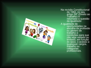 Na revisão Constitucional de 1982, no seu artigo 59º (Direito ao Trabalho) é retomada a questão da igualdade: A igualdade de oportunidades na escolha da profissão ou género de trabalho e condições para que não seja vedado ou limitado, em função do sexo, o acesso a quaisquer cargos, trabalho ou categorias profissionais. 