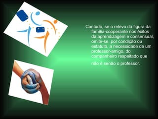 Contudo, se o relevo da figura da família-cooperante nos êxitos da aprendizagem é consensual, omite-se, por condição ou estatuto, a necessidade de um professor-amigo, do companheiro respeitado que não é senão o professor.   