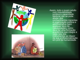 Assim, todo o jovem adulto com imputabilidade jurídica e capacidade eleitoral não se pode abster dos conhecimentos inerentes à organização política e administrativa (sem qualquer laivo de catequização), como deve ter uma formação académica que integre a visão lata dos instrumentos ao dispor da sua profissionalização em prol da humanidade.  