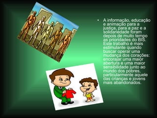A informação, educação e animação para a justiça, para a paz e a solidariedade foram depois de muito tempo as prioridades do BIS. Este trabalho é mais estimulante quando buscar operar uma mudança dos corações: encorajar uma maior abertura e uma maior sensibilidade junto ao mundo dos pobres, particularmente aquele das crianças e jovens mais abandonados. 