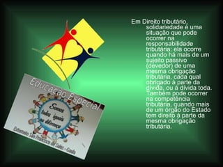 Em Direito tributário, solidariedade é uma situação que pode ocorrer na responsabilidade tributária: ela ocorre quando há mais de um sujeito passivo (devedor) de uma mesma obrigação tributária, cada qual obrigado à parte da dívida, ou à dívida toda. Também pode ocorrer na competência tributária, quando mais de um órgão do Estado tem direito à parte da mesma obrigação tributária.   