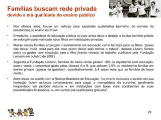 Famílias buscam rede privada  devido à má qualidade do ensino público Nos últimos anos, houve um esforço para expansão quantitativa (aumento do número de estudantes) do ensino no Brasil. Entretanto, a qualidade da educação pública no país ainda deixa a desejar e muitas famílias pobres se esforçam para matricular seus filhos em instituições privadas. Muitas destas famílias enxergam o investimento em educação como herança para os filhos: “posso não deixar muita coisa para ele, mas quero deixar pelo menos o estudo”, declara Lázaro Santos sobre os gastos com educação para o filho (trecho retirado de trabalho publicado pela Fundação Lemann em outubro de 2007). Segundo a Fundação Lemann, famílias de baixa renda gastam 10% do orçamento com educação, quatro vezes o percentual gasto pelas classes A e B, que aplicam 2,5% do rendimento familiar em ensino privado (apesar de gastarem, quantitativamente, 5,4 vezes mais que as famílias de baixa renda). Além disso, de acordo com a Revista Brasileira de Educação, “os jovens dispostos a investir em sua formação fazem esforços consideráveis para pagar a mensalidade do cursinho, geralmente freqüentado em período noturno e em instituições com taxas mais condizentes às suas possibilidades financeiras, ou em cursos pré-vestibulares gratuitos”. 