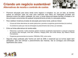 Criando um negócio sustentável  Alternativas de receita e controle de custos Promover educação para baixa renda como negócio é complexo: se, por um lado, as famílias pobres se esforçam cada vez mais para matricular seus filhos em instituições privadas que oferecem ensino de melhor qualidade, por outro, a renda disponível destas famílias é limitada e um dos principais concorrentes de qualquer empreendimento privado é a educação pública. Para viabilizar iniciativas privadas de educação para baixa renda, pode-se indicar: A busca de fontes alternativas de receita (patrocínios, parcerias e programas governamentais de incentivo); O controle de custos (por meio da otimização do preenchimento das turmas, por exemplo).  Entre as fontes alternativas de receita estão: Patrocínios e parcerias: muitas empresas apóiam iniciativas socialmente responsáveis e possuem programas de incentivo para educação, entre elas: Unibanco, Hedging Griffo, Gol Linhas Aéreas, Aço Villares e Roche Farmacêutica; Programas governamentais de incentivo: PROUNI e FIES, entre outros. Segundo artigo publicado pela Techne em abril de 2008, é essencial que as turmas sejam bem planejadas, pois sem otimizar o preenchimento das mesmas, não se consegue uma diminuição significativa dos custos. 