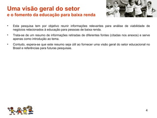 Uma visão geral do setor e o fomento da educação para baixa renda Esta pesquisa tem por objetivo reunir informações relevantes para análise de viabilidade de negócios relacionados à educação para pessoas de baixa renda. Trata-se de um resumo de informações retiradas de diferentes fontes (citadas nos anexos) e serve apenas como introdução ao tema. Contudo, espera-se que este resumo seja útil ao fornecer uma visão geral do setor educacional no Brasil e referências para futuras pesquisas. 