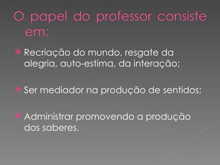 Recriação do mundo, resgate da alegria, auto-estima, da interação; Ser mediador na produção de sentidos; Administrar promovendo a produção dos saberes. 