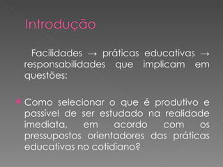Facilidades -> práticas educativas -> responsabilidades que implicam em questões: Como selecionar o que é produtivo e passível de ser estudado na realidade imediata, em acordo com os pressupostos orientadores das práticas educativas no cotidiano? 