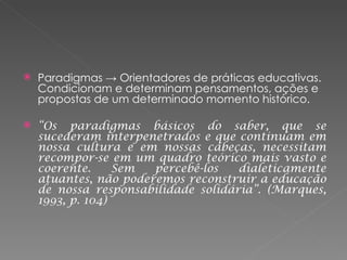 Paradigmas -> Orientadores de práticas educativas.  Condicionam e determinam pensamentos, ações e propostas de um determinado momento histórico. “ Os paradigmas básicos do saber, que se sucederam interpenetrados e que continuam em nossa cultura e em nossas cabeças, necessitam recompor-se em um quadro teórico mais vasto e coerente. Sem percebê-los dialeticamente atuantes, não poderemos reconstruir a educação de nossa responsabilidade solidária”. (Marques, 1993, p. 104) 