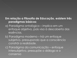Em relação a Filosofia de Educação, existem três paradigmas básicos: a) Paradigma ontológico – implica em um enfoque objetivo, pois visa à descoberta das essências. b) Paradigma moderno – há um enfoque subjetivo, pressupondo que a consciência constrói a realidade. c) Paradigma da comunicação – enfoque intersubjetivo, pressupõe o diálogo e o consenso 