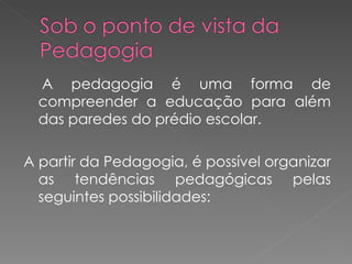 A pedagogia é uma forma de compreender a educação para além das paredes do prédio escolar. A partir da Pedagogia, é possível organizar as tendências pedagógicas pelas seguintes possibilidades: 
