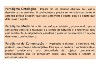 Paradigma Ontológico  – Implica em um enfoque objetivo, pois visa a descoberta das essências. O conhecimento precisa ser tornado consciente, o aprendiz precisa descobrir que sabe, apreender o objeto, pois é o objeto que determina o sujeito. Paradigma Moderno  – Há um enfoque subjetivo, pressupondo que a consciência constrói a realidade e a ciência da natureza é a referência para essa construção. A subjetividade coordena o processo de aprender e o sujeito determina o conhecimento. Paradigma da Comunicação -  Pressupõe o diálogo, o consenso. Há, portanto, um enfoque intersubjetivo. Para que se produza o conhecimento é preciso considerar-se uma comunidade de sujeitos competentes linguisticamente que se comunicam sobre seus mundos e chegam a consensos, saberes. 