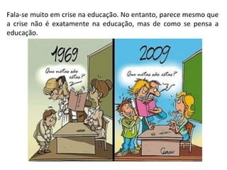 Fala-se muito em crise na educação. No entanto, parece mesmo que a crise não é exatamente na educação, mas de como se pensa a educação. 