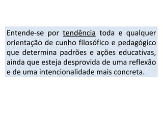 Entende-se por  tendência  toda e qualquer orientação de cunho filosófico e pedagógico que determina padrões e ações educativas, ainda que esteja desprovida de uma reflexão e de uma intencionalidade mais concreta. 